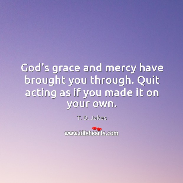 God’s grace and mercy have brought you through. Quit acting as if you made it on your own. Image