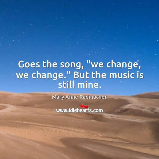 Goes the song, “we change, we change.” But the music is still mine. Mary Anne Radmacher Picture Quote