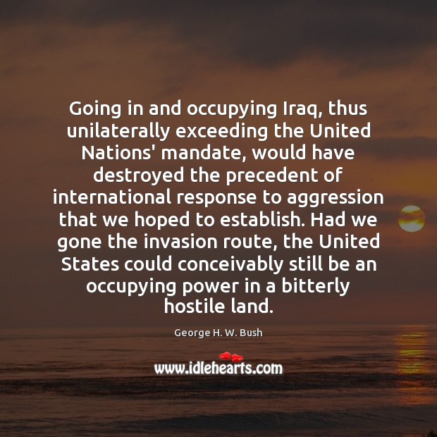 Going in and occupying Iraq, thus unilaterally exceeding the United Nations’ mandate, George H. W. Bush Picture Quote