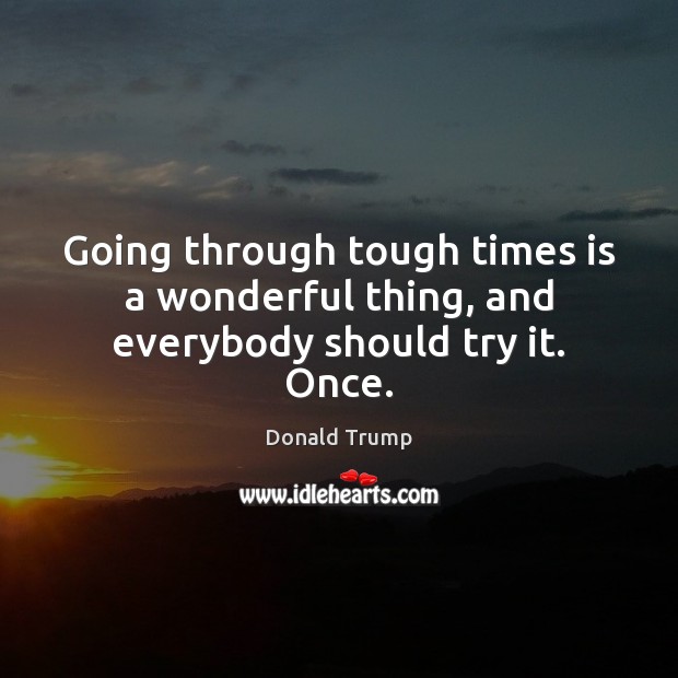Going through tough times is a wonderful thing, and everybody should try it. Once. Image