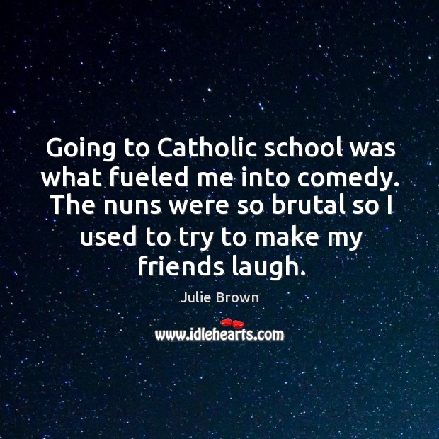 Going to catholic school was what fueled me into comedy. The nuns were so brutal so I used to try to make my friends laugh. Julie Brown Picture Quote