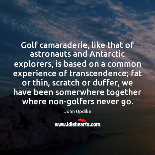 Golf camaraderie, like that of astronauts and Antarctic explorers, is based on 