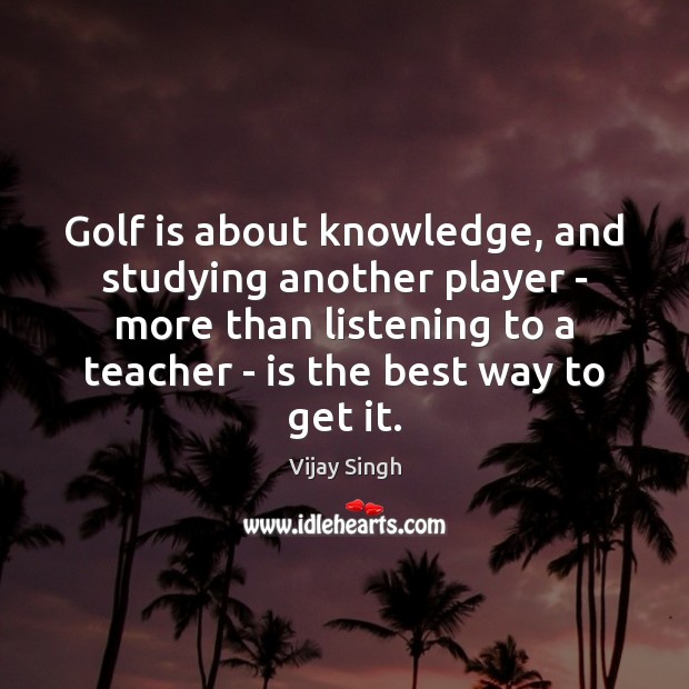 Golf is about knowledge, and studying another player – more than listening Vijay Singh Picture Quote