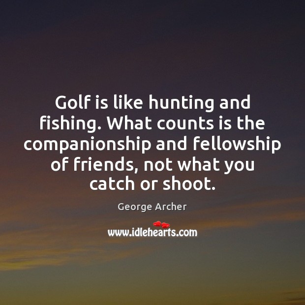 Golf is like hunting and fishing. What counts is the companionship and 
