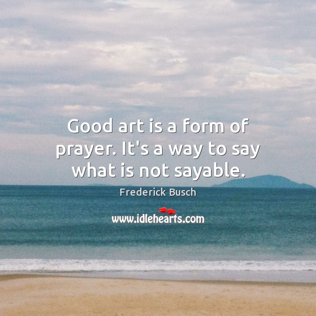 Good art is a form of prayer. It’s a way to say what is not sayable. Frederick Busch Picture Quote