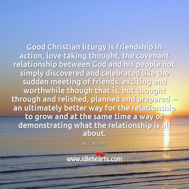 Good Christian liturgy is friendship in action, love taking thought, the covenant N. T. Wright Picture Quote