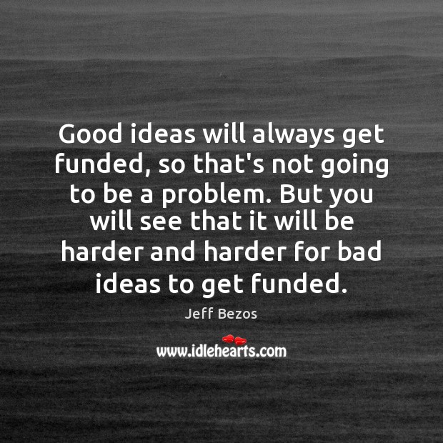 Good ideas will always get funded, so that’s not going to be 