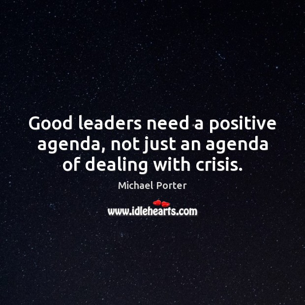 Good leaders need a positive agenda, not just an agenda of dealing with crisis. Michael Porter Picture Quote