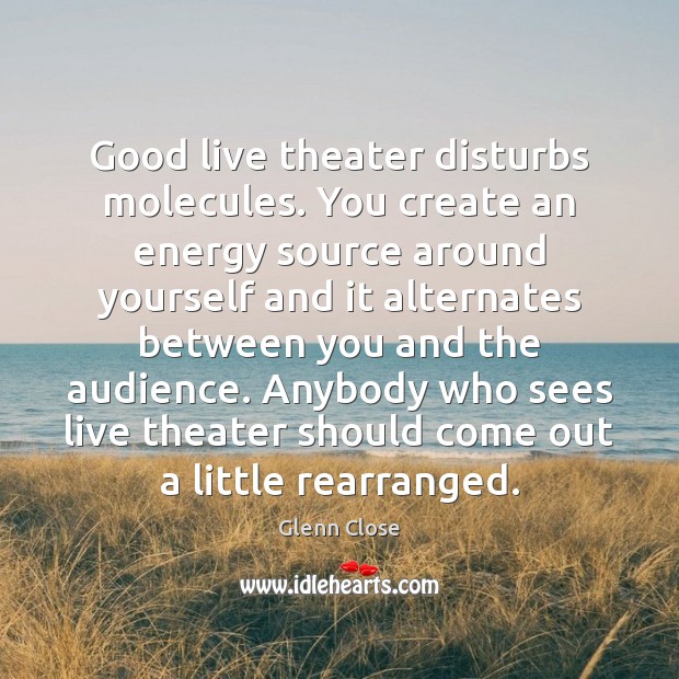 Good live theater disturbs molecules. You create an energy source around yourself Glenn Close Picture Quote