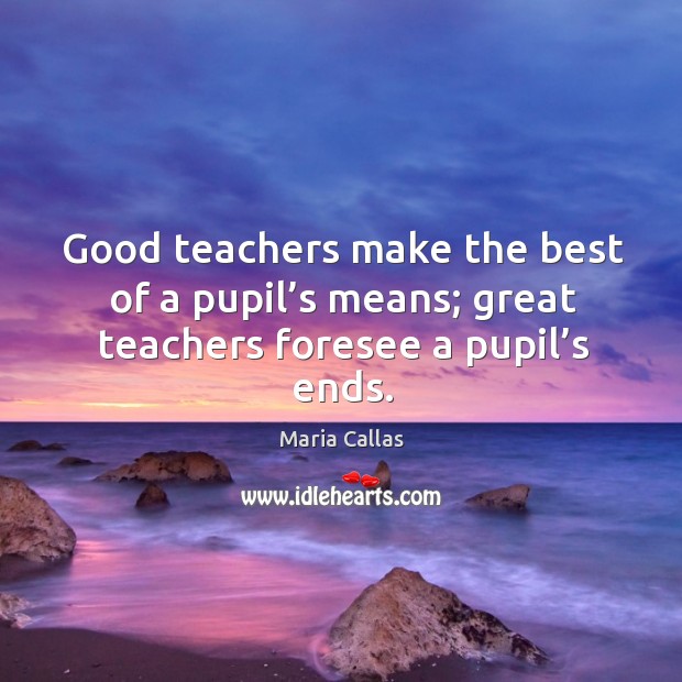 Good teachers make the best of a pupil’s means; great teachers foresee a pupil’s ends. Maria Callas Picture Quote