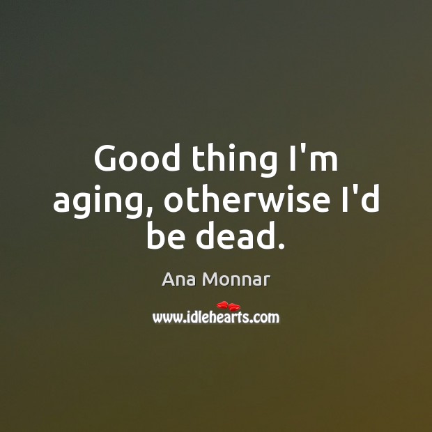 Good thing I’m aging, otherwise I’d be dead. Ana Monnar Picture Quote