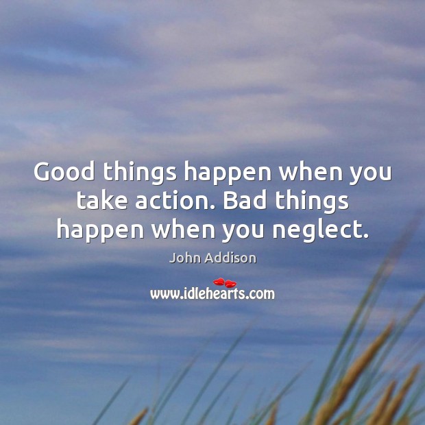 Good things happen when you take action. Bad things happen when you neglect. John Addison Picture Quote