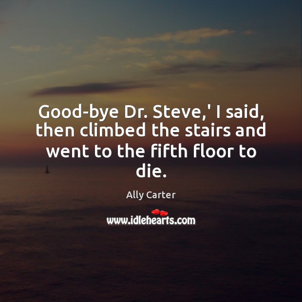 Good-bye Dr. Steve,’ I said, then climbed the stairs and went to the fifth floor to die. Ally Carter Picture Quote