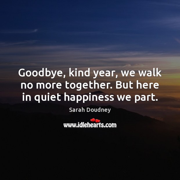 Goodbye, kind year, we walk no more together. But here in quiet happiness we part. Sarah Doudney Picture Quote