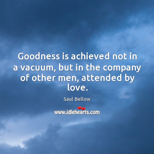Goodness is achieved not in a vacuum, but in the company of other men, attended by love. Saul Bellow Picture Quote