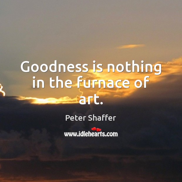 Goodness is nothing in the furnace of art. Image