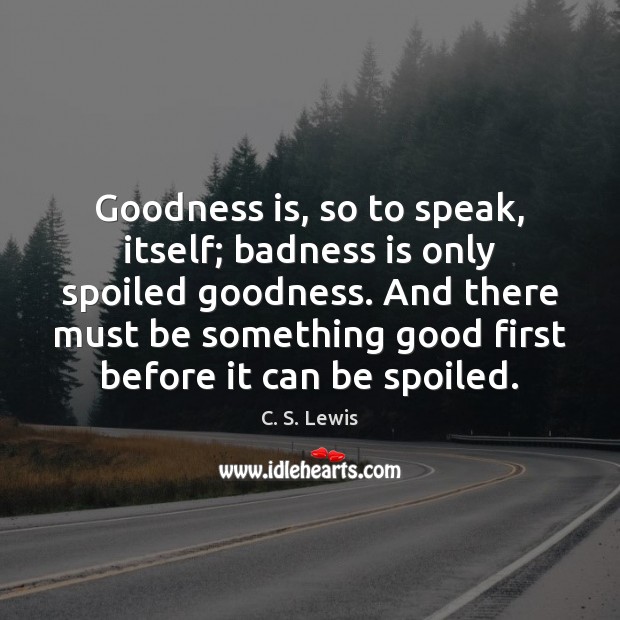 Goodness is, so to speak, itself; badness is only spoiled goodness. And 
