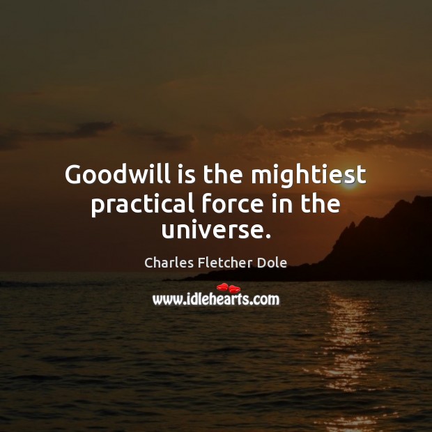 Goodwill is the mightiest practical force in the universe. Charles Fletcher Dole Picture Quote