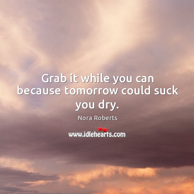 Grab it while you can because tomorrow could suck you dry. Nora Roberts Picture Quote