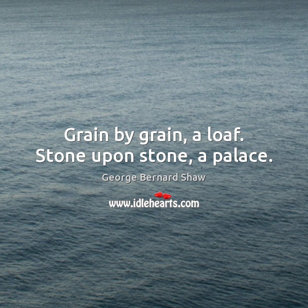 Grain by grain, a loaf. Stone upon stone, a palace. George Bernard Shaw Picture Quote