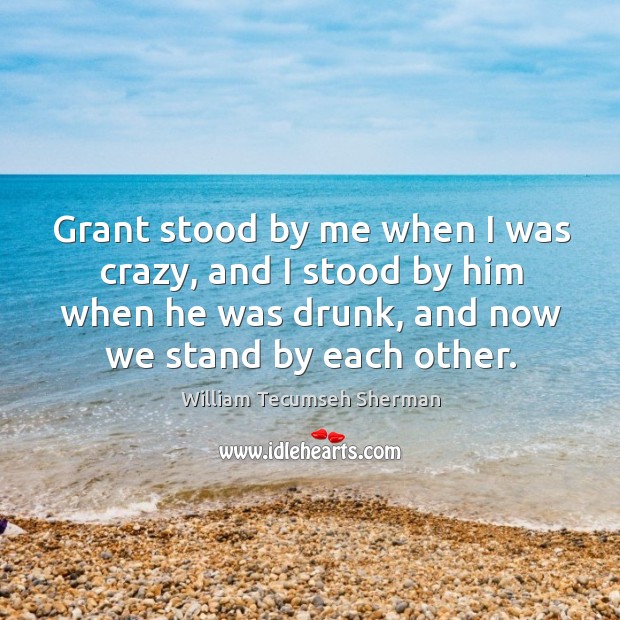 Grant stood by me when I was crazy, and I stood by him when he was drunk, and now we stand by each other. William Tecumseh Sherman Picture Quote