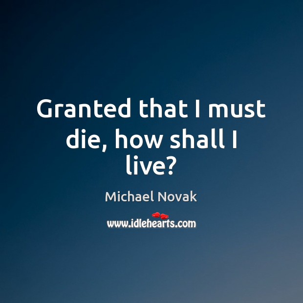 Granted that I must die, how shall I live? Michael Novak Picture Quote