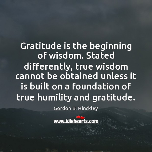 Gratitude is the beginning of wisdom. Stated differently, true wisdom cannot be Gordon B. Hinckley Picture Quote