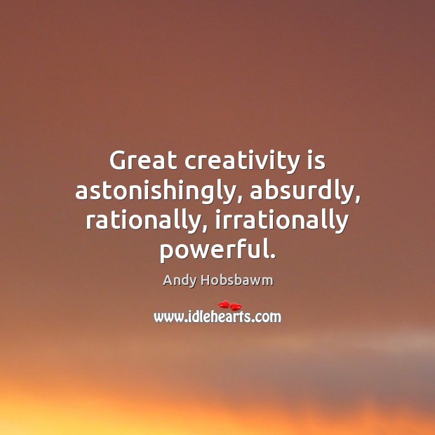 Great creativity is astonishingly, absurdly, rationally, irrationally powerful. 