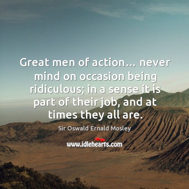Great men of action… never mind on occasion being ridiculous; in a sense it is part of their job, and at times they all are. Sir Oswald Ernald Mosley Picture Quote