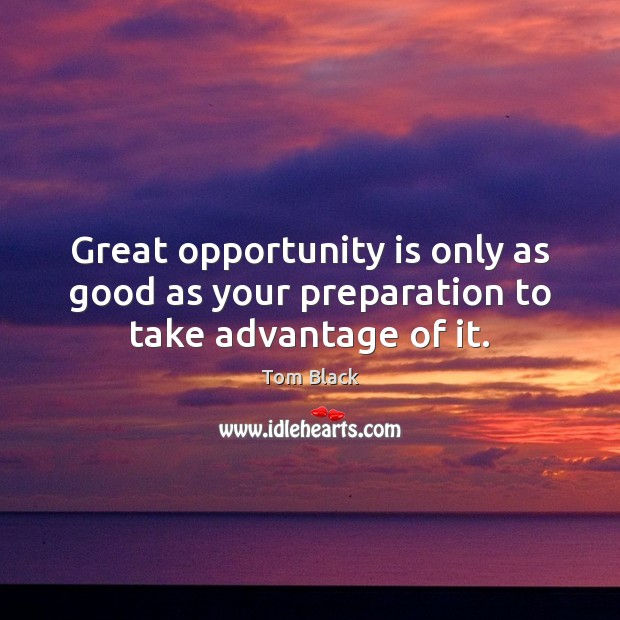 Great opportunity is only as good as your preparation to take advantage of it. Tom Black Picture Quote