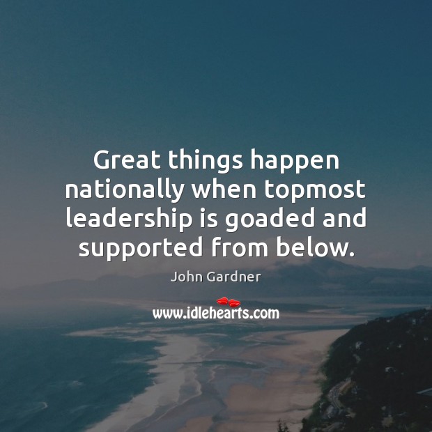Great things happen nationally when topmost leadership is goaded and supported from below. John Gardner Picture Quote
