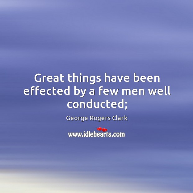 Great things have been effected by a few men well conducted; George Rogers Clark Picture Quote