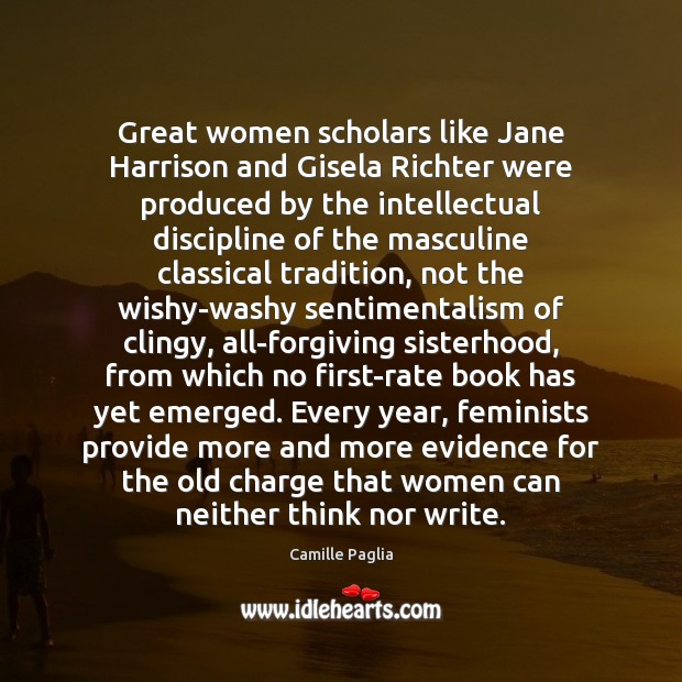 Great women scholars like Jane Harrison and Gisela Richter were produced by Camille Paglia Picture Quote