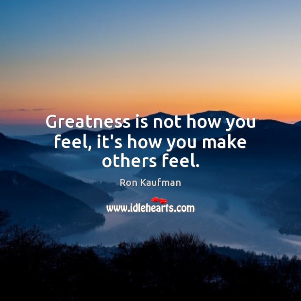 Greatness is not how you feel, it’s how you make others feel. Ron Kaufman Picture Quote