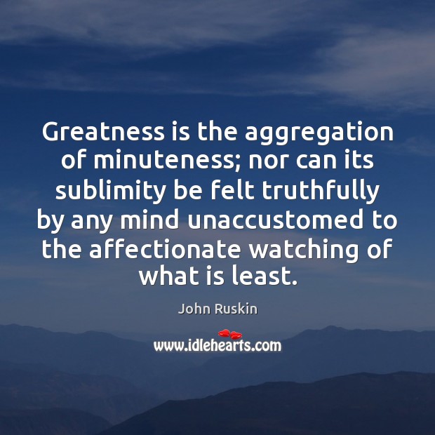 Greatness is the aggregation of minuteness; nor can its sublimity be felt John Ruskin Picture Quote