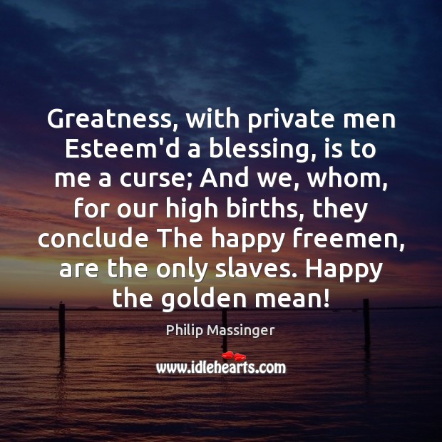 Greatness, with private men Esteem’d a blessing, is to me a curse; Philip Massinger Picture Quote