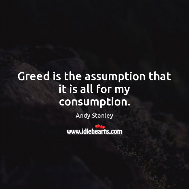 Greed is the assumption that it is all for my consumption. Image
