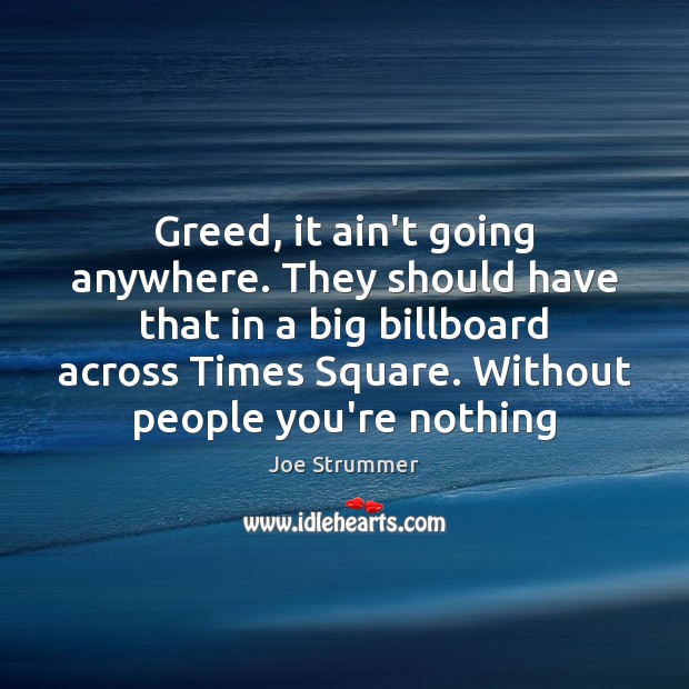 Greed, it ain’t going anywhere. They should have that in a big Joe Strummer Picture Quote