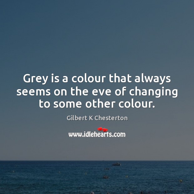 Grey is a colour that always seems on the eve of changing to some other colour. Gilbert K Chesterton Picture Quote