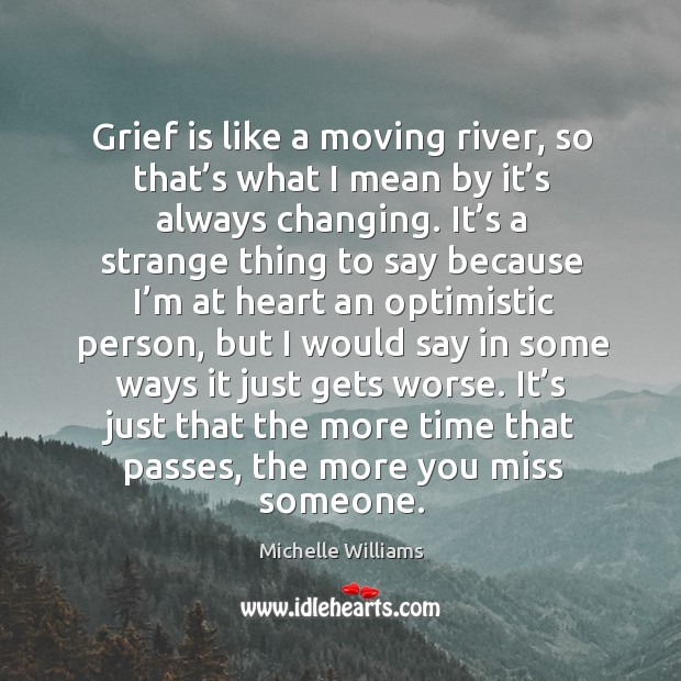 Grief is like a moving river, so that’s what I mean by it’s always changing. Michelle Williams Picture Quote