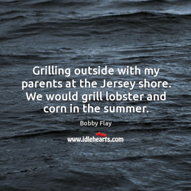 Grilling outside with my parents at the jersey shore. We would grill lobster and corn in the summer. Bobby Flay Picture Quote