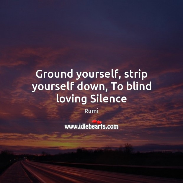 Ground yourself, strip yourself down, To blind loving Silence Rumi Picture Quote