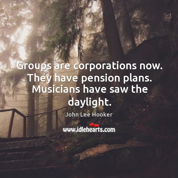 Groups are corporations now. They have pension plans. Musicians have saw the daylight. Image