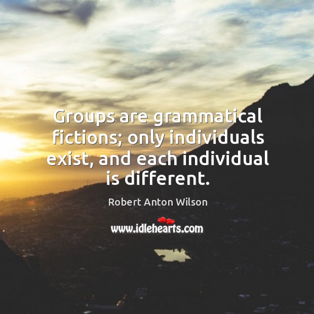 Groups are grammatical fictions; only individuals exist, and each individual is different. Robert Anton Wilson Picture Quote