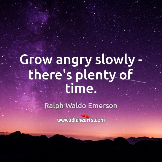 Grow angry slowly – there’s plenty of time. 