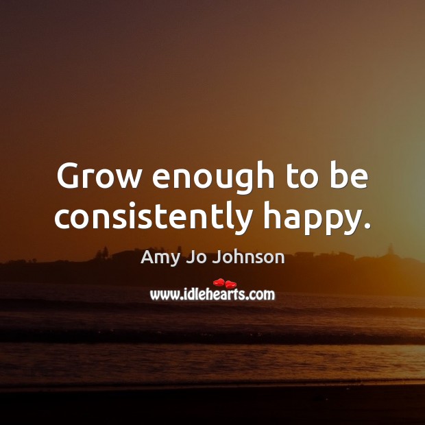 Grow enough to be consistently happy. Amy Jo Johnson Picture Quote