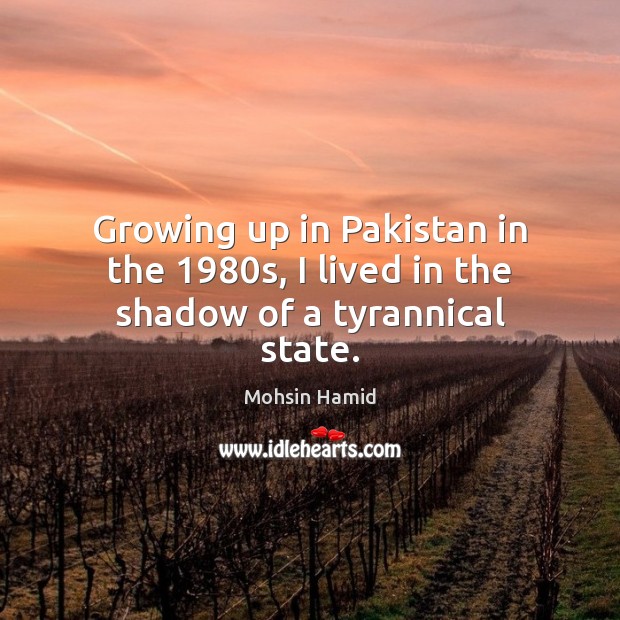 Growing up in Pakistan in the 1980s, I lived in the shadow of a tyrannical state. Mohsin Hamid Picture Quote