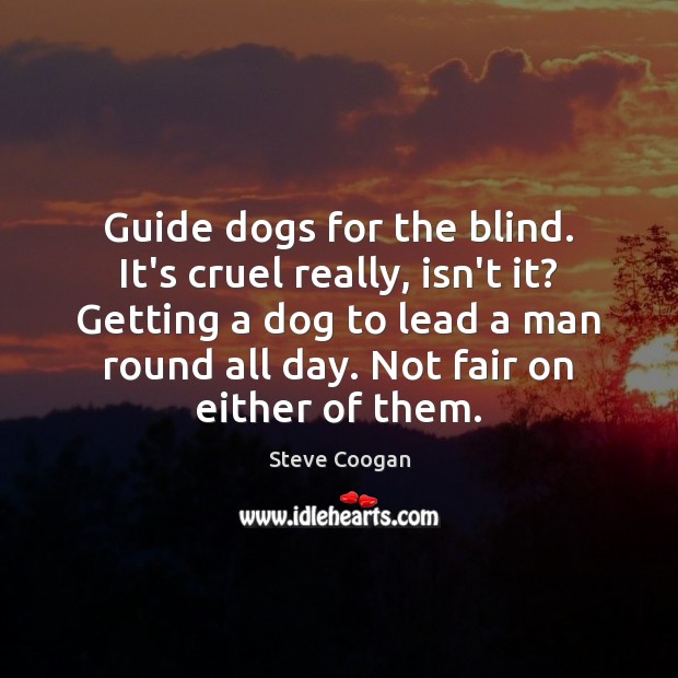 Guide dogs for the blind. It’s cruel really, isn’t it? Getting a Steve Coogan Picture Quote