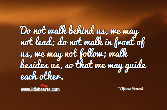 Do not walk behind us, we may not lead; do not walk in front of us, we may not follow; walk besides us, so that we may guide each other. African Proverbs Image