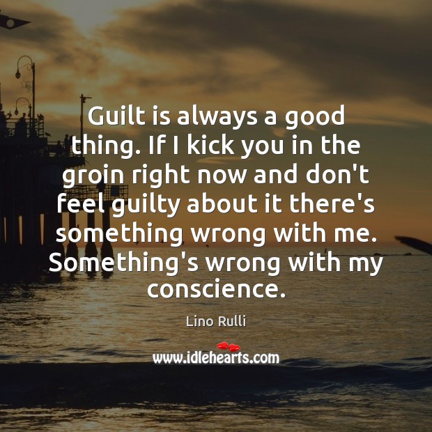Guilt is always a good thing. If I kick you in the Image